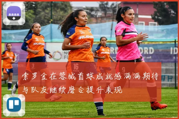 索罗金在蓉城首球成就感满满期待与队友继续磨合提升表现