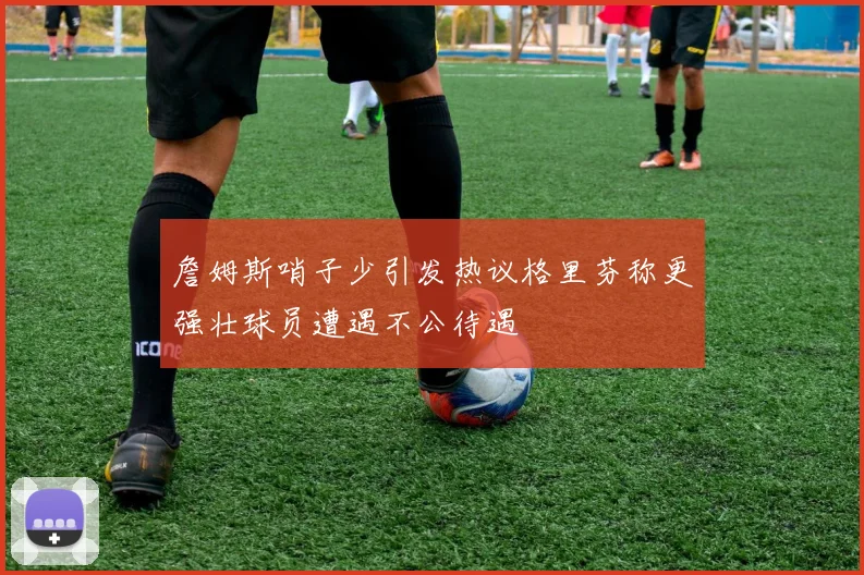 詹姆斯哨子少引发热议格里芬称更强壮球员遭遇不公待遇