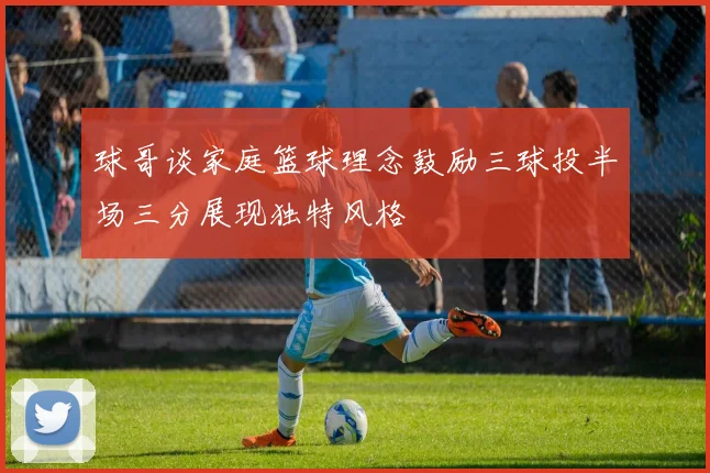 球哥谈家庭篮球理念鼓励三球投半场三分展现独特风格