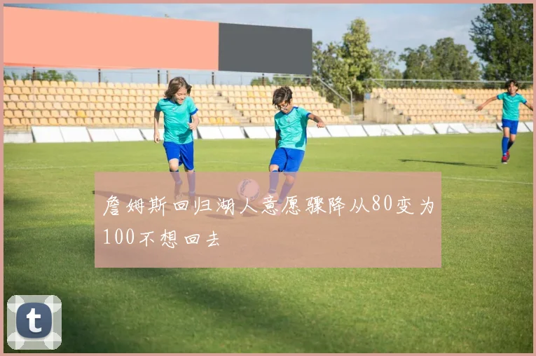 詹姆斯回归湖人意愿骤降从80变为100不想回去