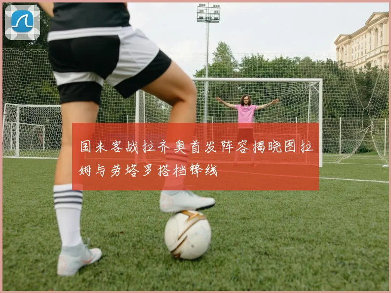 国米客战拉齐奥首发阵容揭晓图拉姆与劳塔罗搭档锋线
