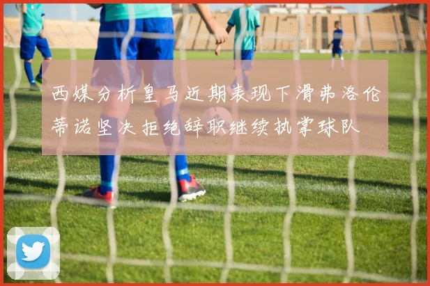 西媒分析皇马近期表现下滑弗洛伦蒂诺坚决拒绝辞职继续执掌球队
