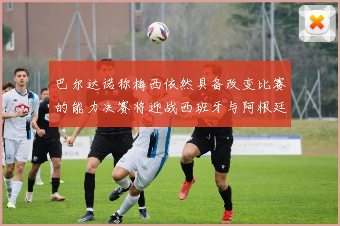 巴尔达诺称梅西依然具备改变比赛的能力决赛将迎战西班牙与阿根廷