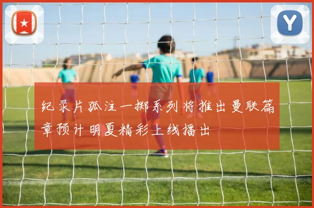 纪录片孤注一掷系列将推出曼联篇章预计明夏精彩上线播出