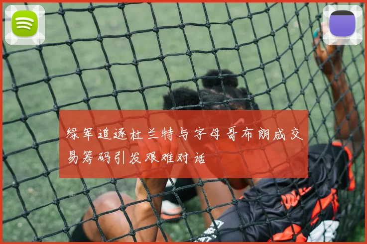 绿军追逐杜兰特与字母哥布朗成交易筹码引发艰难对话