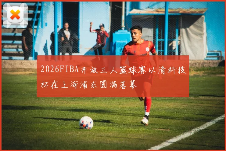 2026FIBA开放三人篮球赛以清科技杯在上海浦东圆满落幕