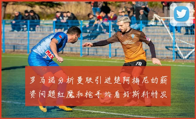 罗马诺分析曼联引进楚阿梅尼的薪资问题红魔和枪手均看好斯科特发展潜力