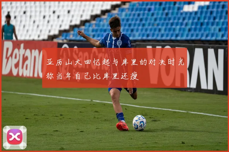 亚历山大回忆起与库里的对决时光称当年自己比库里还瘦