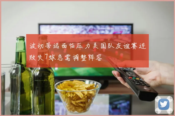 波切蒂诺面临压力美国队友谊赛连败失7球急需调整阵容