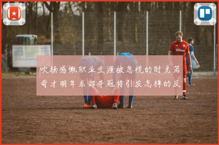 吹杨感慨职业生涯被忽视的时光若奇才明年东部夺冠将引发怎样的反响