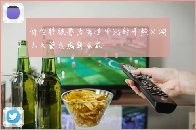 特伦特被誉为高性价比射手热火湖人火箭或成新东家
