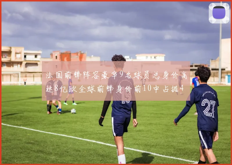 法国前锋阵容豪华9名球员总身价高达8亿欧全球前锋身价前10中占据4席