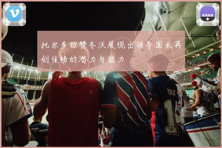 托尔多称赞齐沃展现出领导国米再创佳绩的潜力与能力