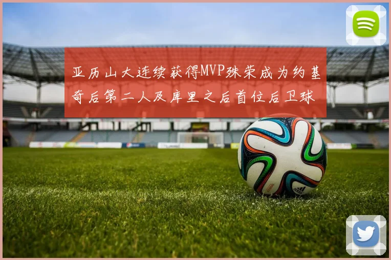 亚历山大连续获得MVP殊荣成为约基奇后第二人及库里之后首位后卫球员