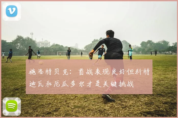 施洛特贝克：首战表现良好但科特迪瓦和厄瓜多尔才是关键挑战