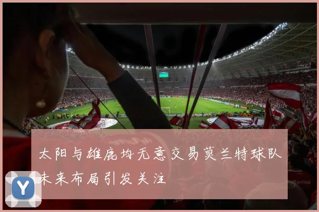 太阳与雄鹿均无意交易莫兰特球队未来布局引发关注
