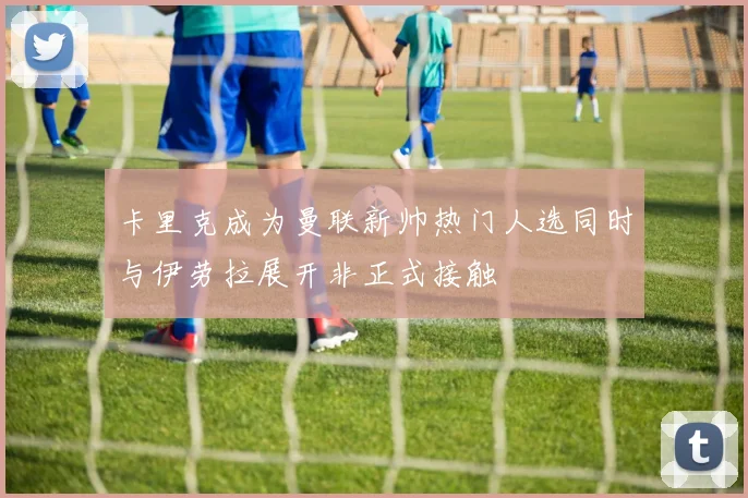 卡里克成为曼联新帅热门人选同时与伊劳拉展开非正式接触