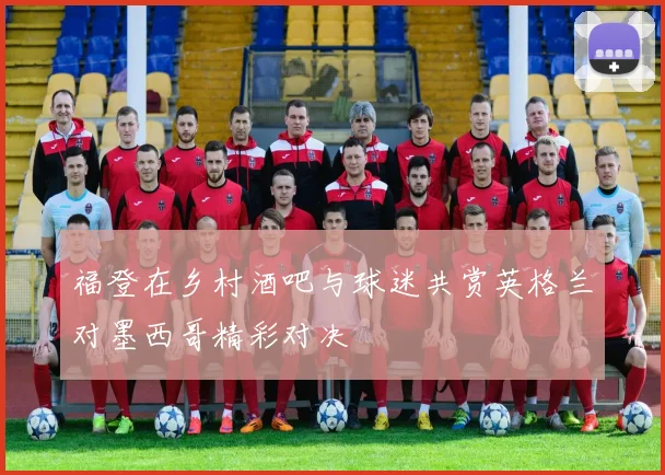 福登在乡村酒吧与球迷共赏英格兰对墨西哥精彩对决