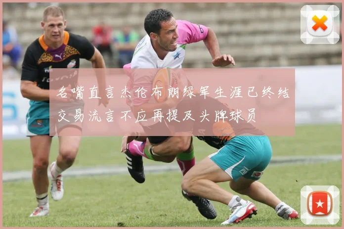名嘴直言杰伦布朗绿军生涯已终结交易流言不应再提及头牌球员