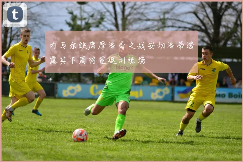 内马尔缺席摩洛哥之战安切洛蒂透露其下周将重返训练场
