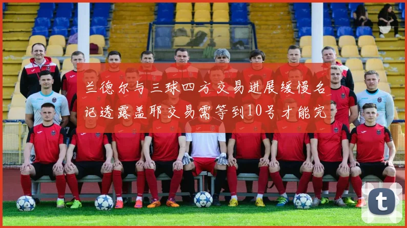兰德尔与三球四方交易进展缓慢名记透露盖耶交易需等到10号才能完成
