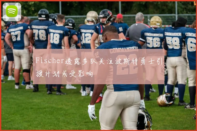Fischer透露多队关注波斯特勇士引援计划或受影响