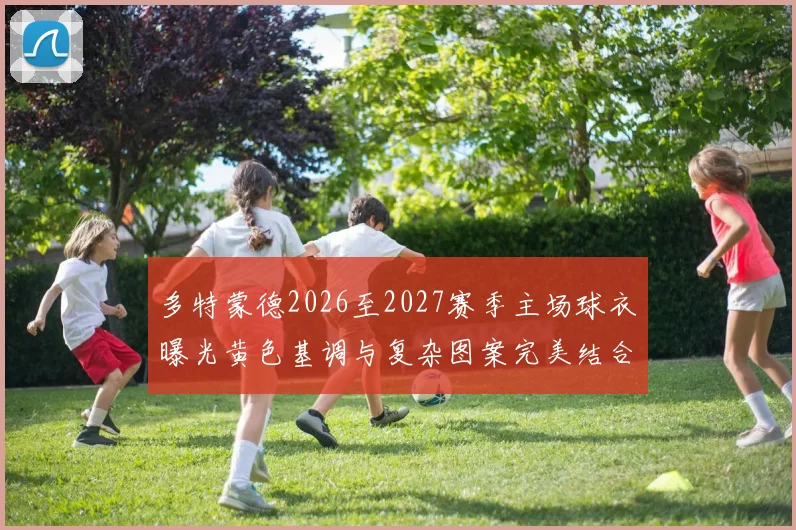 多特蒙德2026至2027赛季主场球衣曝光黄色基调与复杂图案完美结合