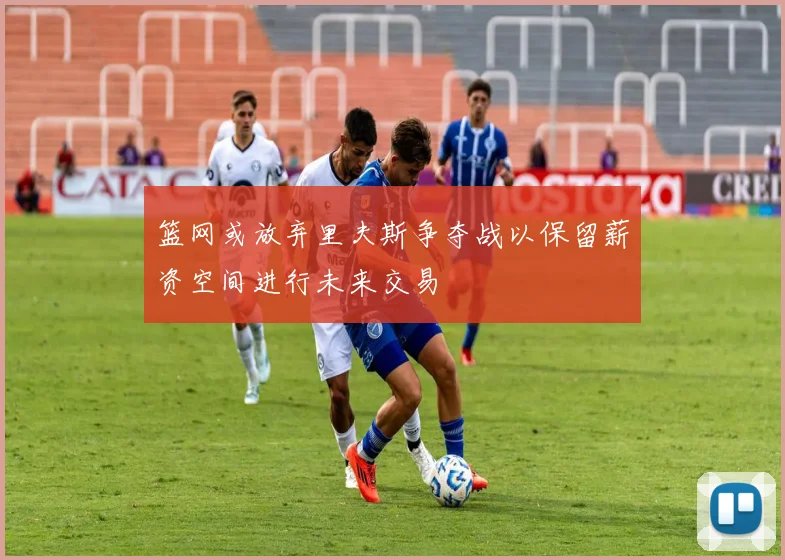 篮网或放弃里夫斯争夺战以保留薪资空间进行未来交易