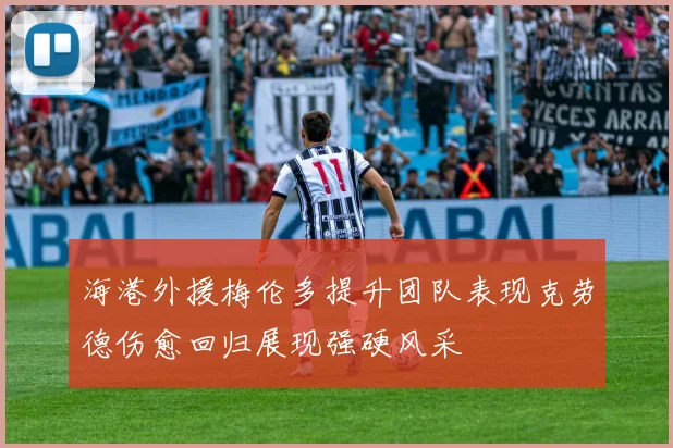 海港外援梅伦多提升团队表现克劳德伤愈回归展现强硬风采