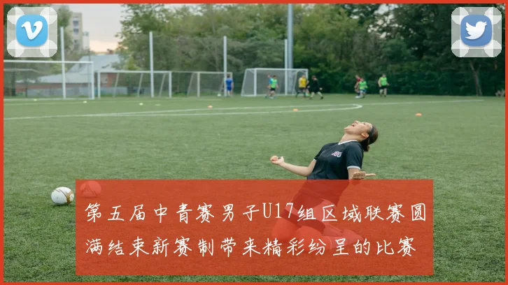 第五届中青赛男子U17组区域联赛圆满结束新赛制带来精彩纷呈的比赛体验