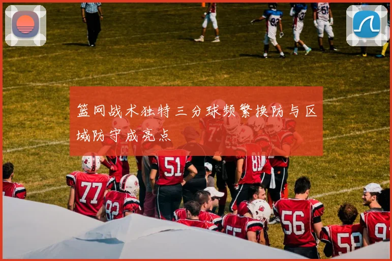 篮网战术独特三分球频繁换防与区域防守成亮点